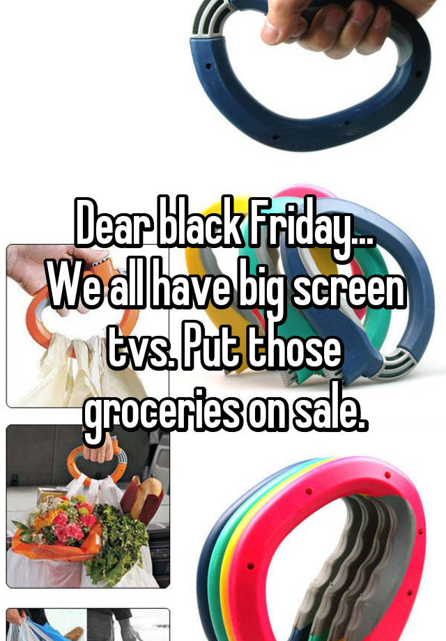 Dear black Friday...
We all have big screen tvs. Put those groceries on sale.