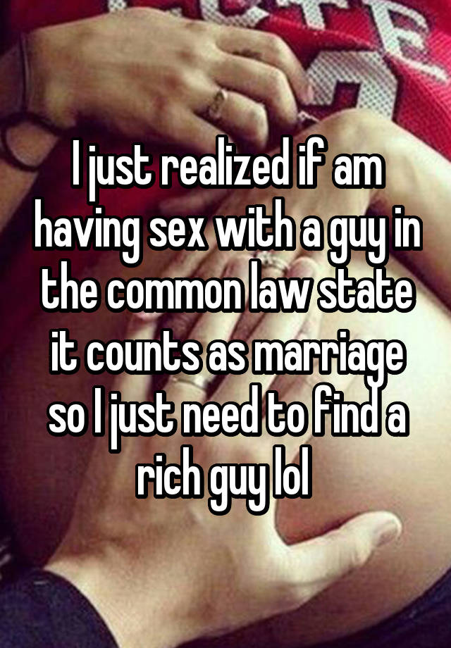 I just realized if am having sex with a guy in the common law state it counts as marriage so I just need to find a rich guy lol 