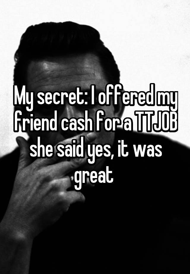 My secret: I offered my friend cash for a TTJOB she said yes, it was great 