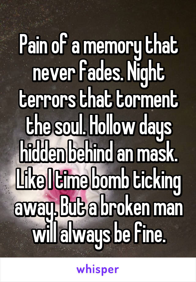 Pain of a memory that never fades. Night terrors that torment the soul. Hollow days hidden behind an mask. Like I time bomb ticking away. But a broken man will always be fine.