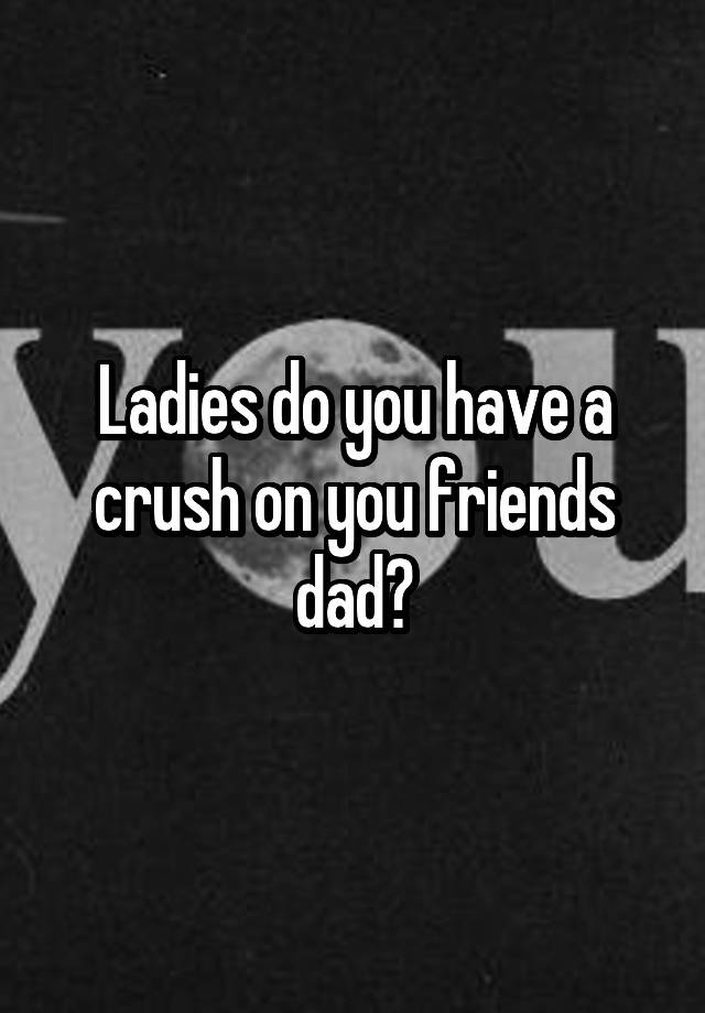 Ladies do you have a crush on you friends dad?