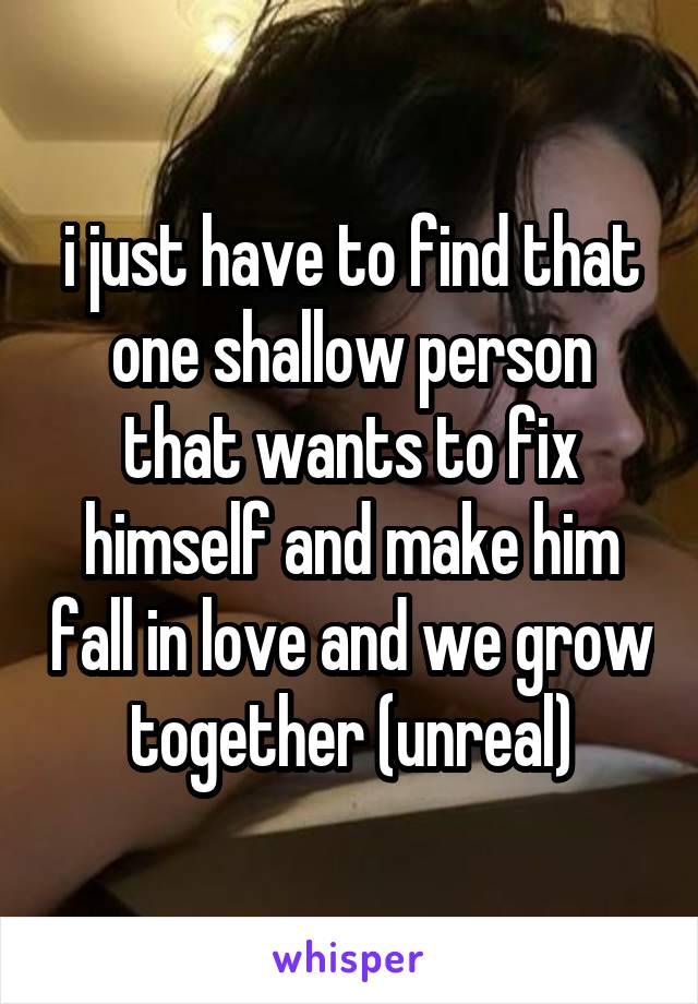 i just have to find that one shallow person that wants to fix himself and make him fall in love and we grow together (unreal)