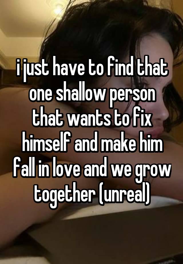 i just have to find that one shallow person that wants to fix himself and make him fall in love and we grow together (unreal)