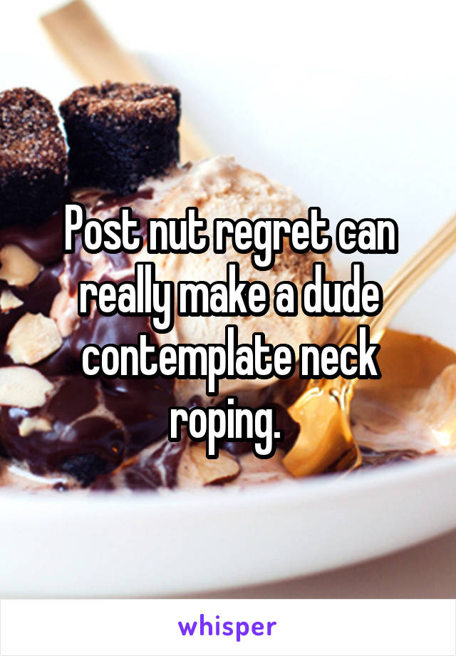 Post nut regret can really make a dude contemplate neck roping. 