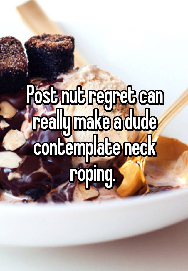 Post nut regret can really make a dude contemplate neck roping. 