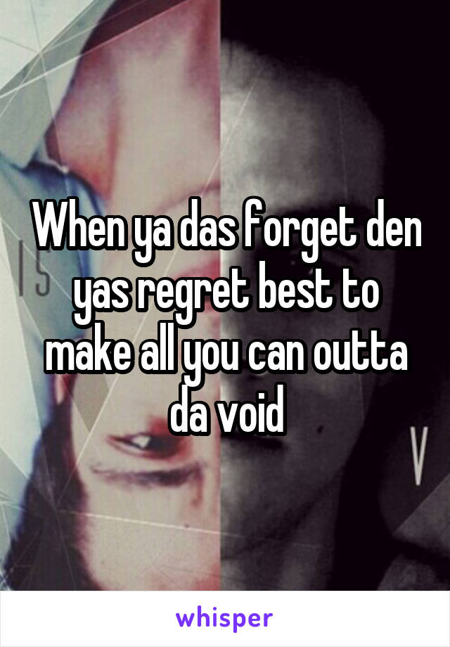 When ya das forget den yas regret best to make all you can outta da void