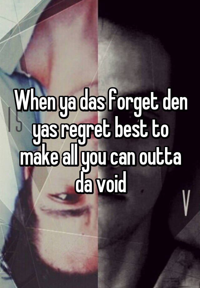 When ya das forget den yas regret best to make all you can outta da void