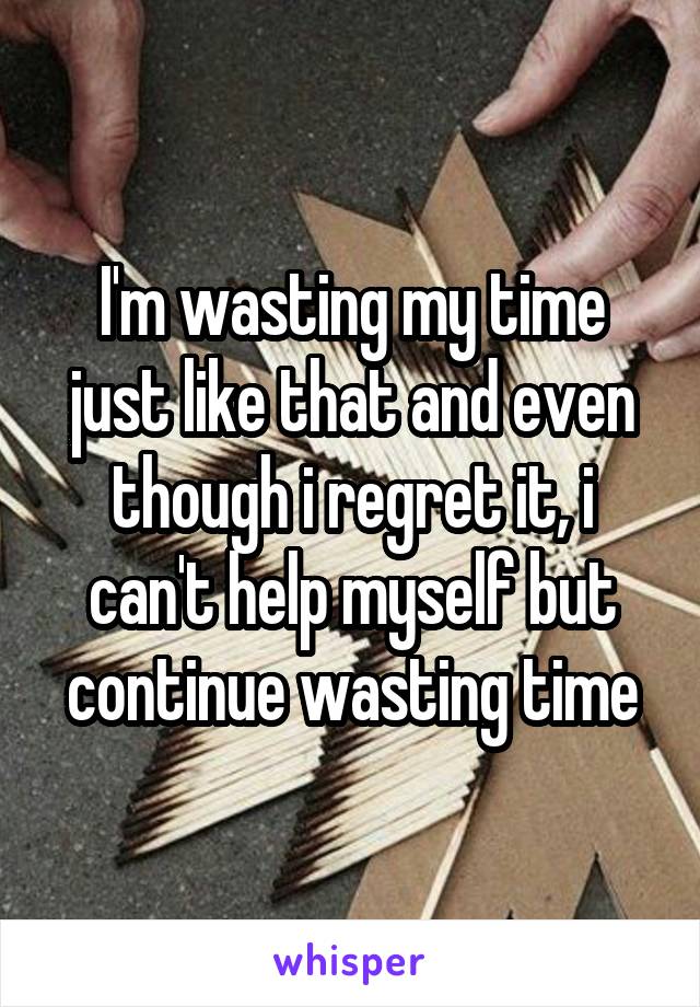 I'm wasting my time just like that and even though i regret it, i can't help myself but continue wasting time