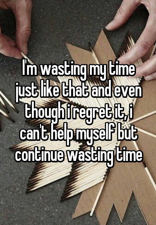 I'm wasting my time just like that and even though i regret it, i can't help myself but continue wasting time