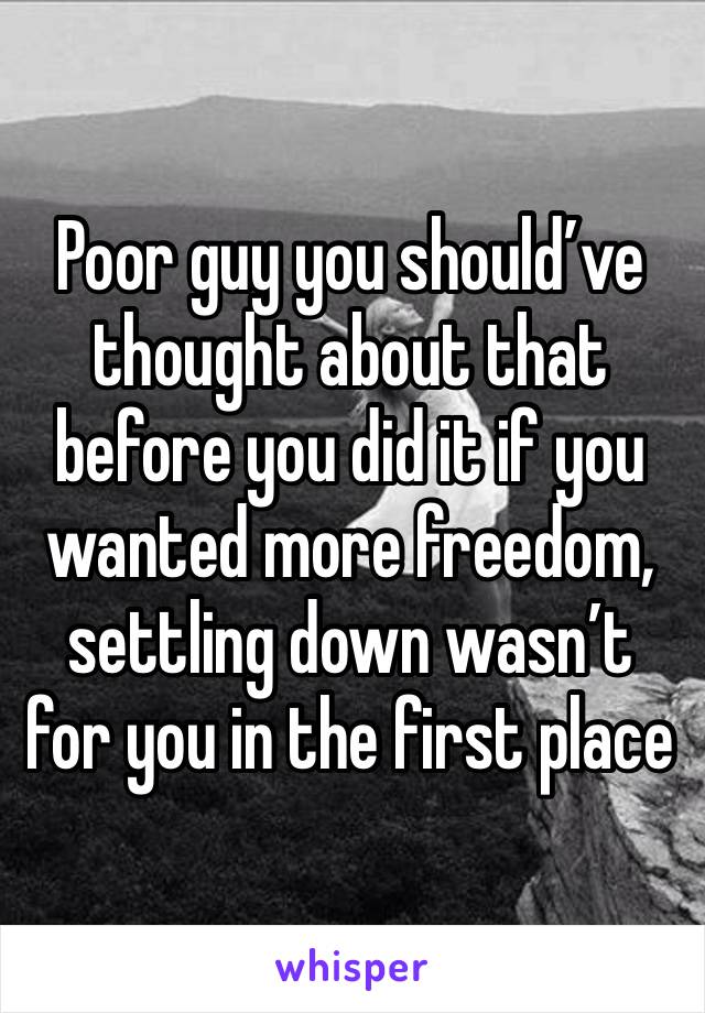 Poor guy you should’ve thought about that before you did it if you wanted more freedom, settling down wasn’t for you in the first place 