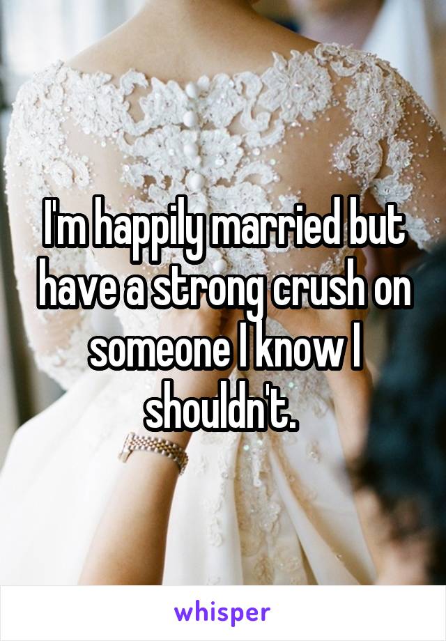 I'm happily married but have a strong crush on someone I know I shouldn't. 