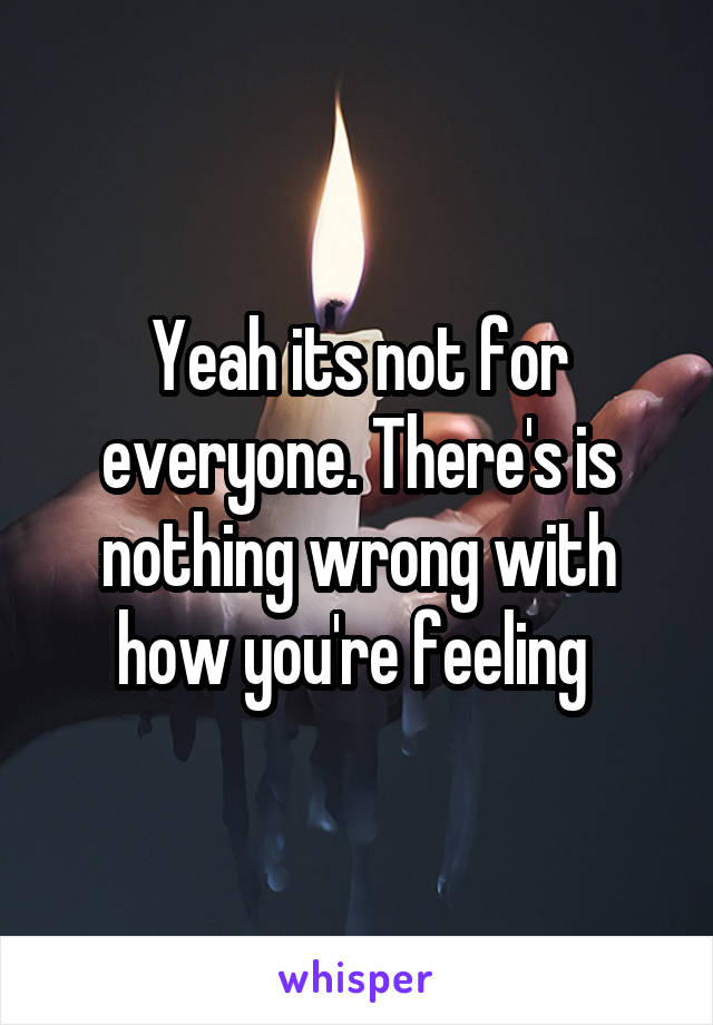 Yeah its not for everyone. There's is nothing wrong with how you're feeling 