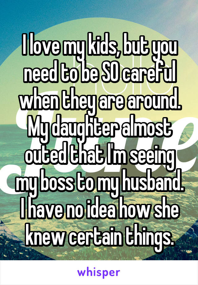 I love my kids, but you need to be SO careful when they are around. My daughter almost outed that I'm seeing my boss to my husband. I have no idea how she knew certain things.