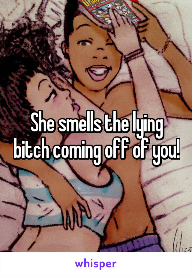 She smells the lying bitch coming off of you!