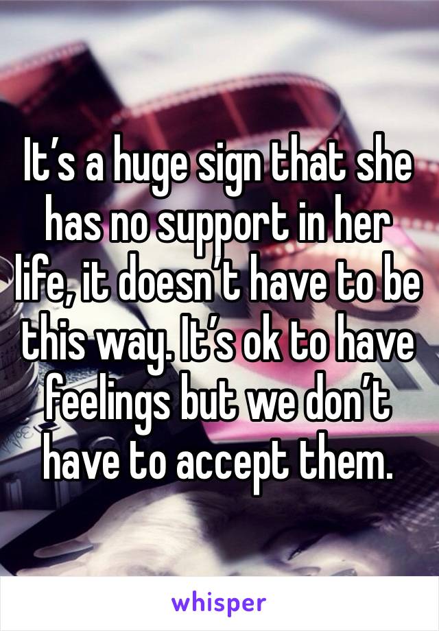 It’s a huge sign that she has no support in her life, it doesn’t have to be this way. It’s ok to have feelings but we don’t have to accept them.