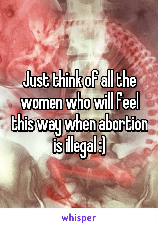 Just think of all the women who will feel this way when abortion is illegal :)