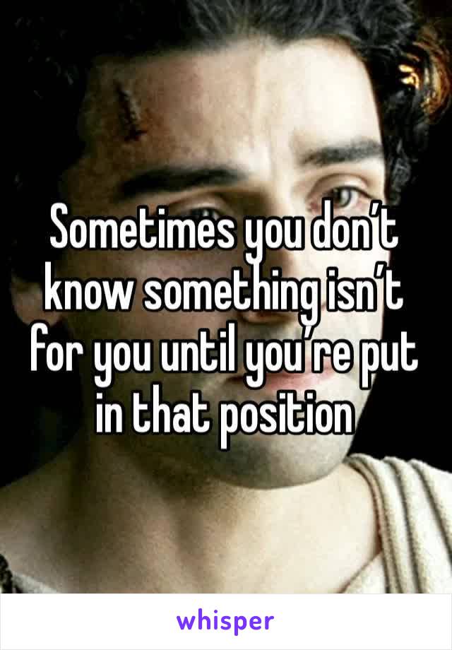 Sometimes you don’t know something isn’t for you until you’re put in that position 