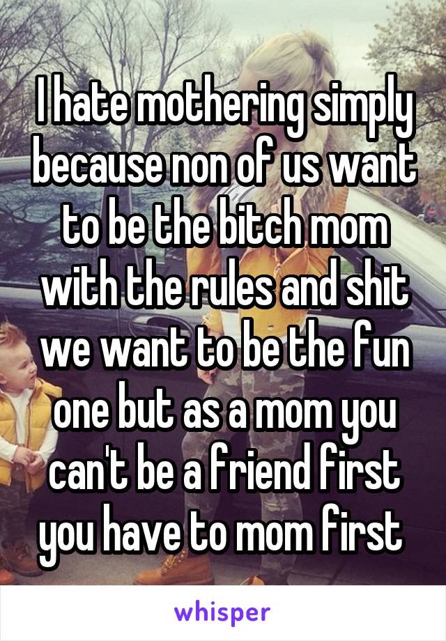 I hate mothering simply because non of us want to be the bitch mom with the rules and shit we want to be the fun one but as a mom you can't be a friend first you have to mom first 