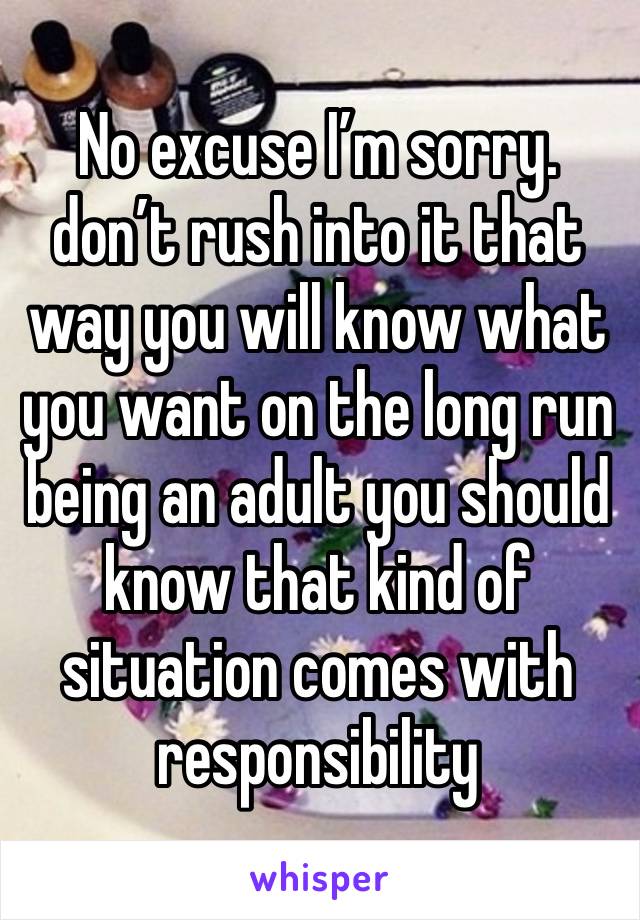 No excuse I’m sorry. don’t rush into it that way you will know what you want on the long run being an adult you should know that kind of situation comes with responsibility 