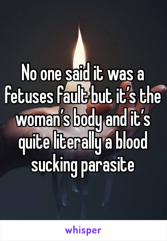 No one said it was a fetuses fault but it’s the woman’s body and it’s quite literally a blood sucking parasite