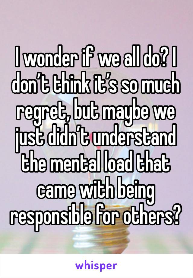 I wonder if we all do? I don’t think it’s so much regret, but maybe we just didn’t understand the mental load that came with being responsible for others?