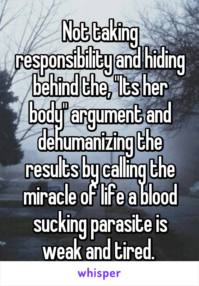 Not taking responsibility and hiding behind the, "Its her body" argument and dehumanizing the results by calling the miracle of life a blood sucking parasite is weak and tired. 