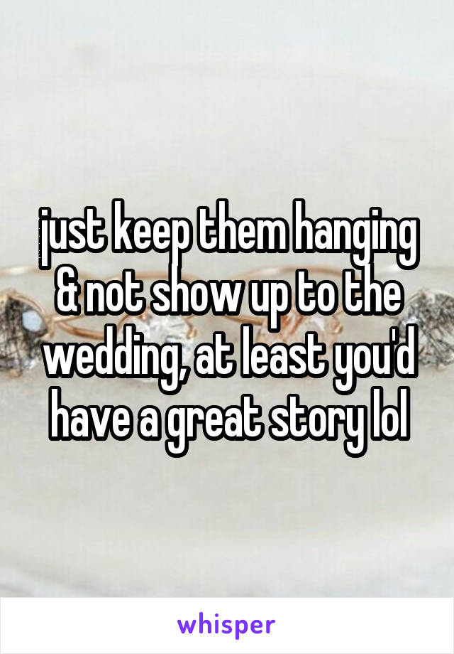 just keep them hanging & not show up to the wedding, at least you'd have a great story lol