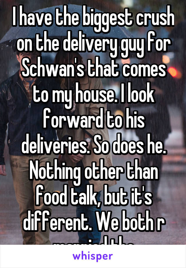 I have the biggest crush on the delivery guy for Schwan's that comes to my house. I look forward to his deliveries. So does he. Nothing other than food talk, but it's different. We both r married tho