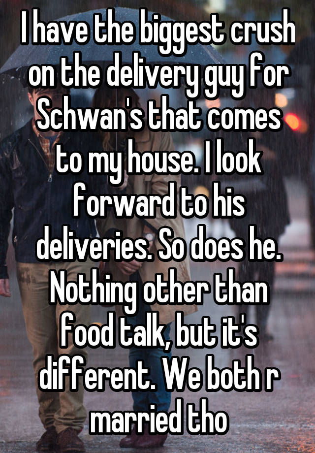 I have the biggest crush on the delivery guy for Schwan's that comes to my house. I look forward to his deliveries. So does he. Nothing other than food talk, but it's different. We both r married tho