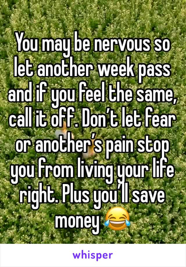 You may be nervous so let another week pass and if you feel the same,  call it off. Don’t let fear or another’s pain stop you from living your life right. Plus you’ll save money 😂