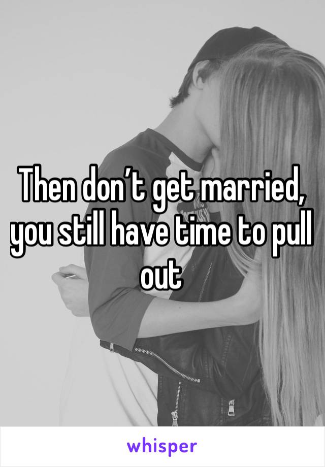 Then don’t get married, you still have time to pull out 