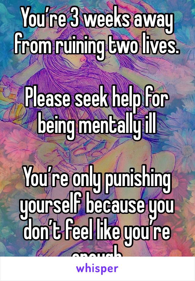 You’re 3 weeks away from ruining two lives.

Please seek help for being mentally ill

You’re only punishing yourself because you don’t feel like you’re enough 