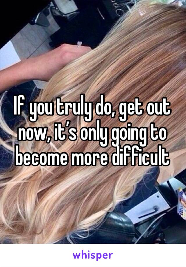 If you truly do, get out now, it’s only going to become more difficult 