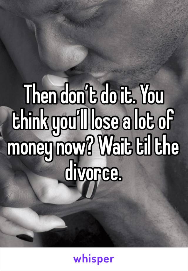 Then don’t do it. You think you’ll lose a lot of money now? Wait til the divorce.