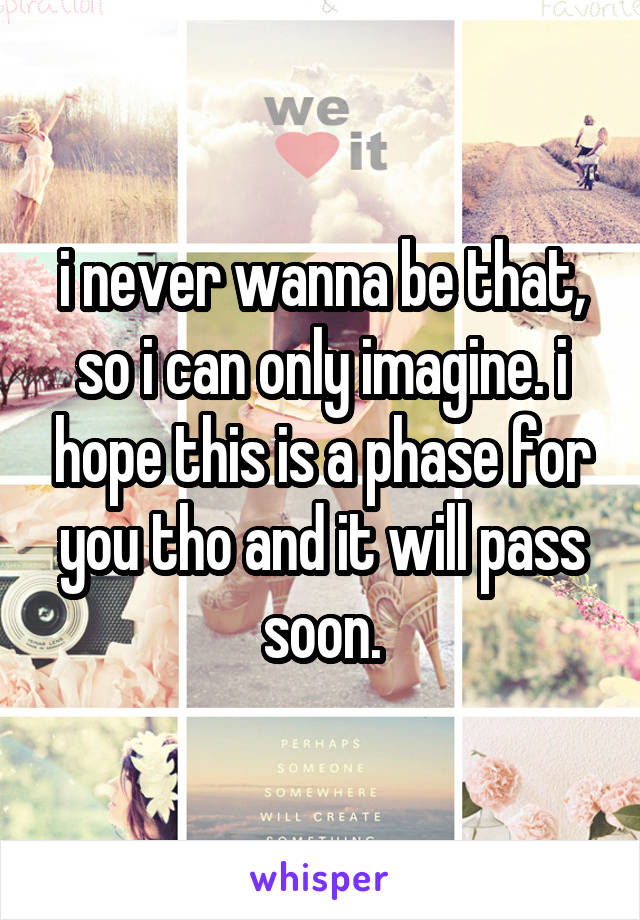 i never wanna be that, so i can only imagine. i hope this is a phase for you tho and it will pass soon.