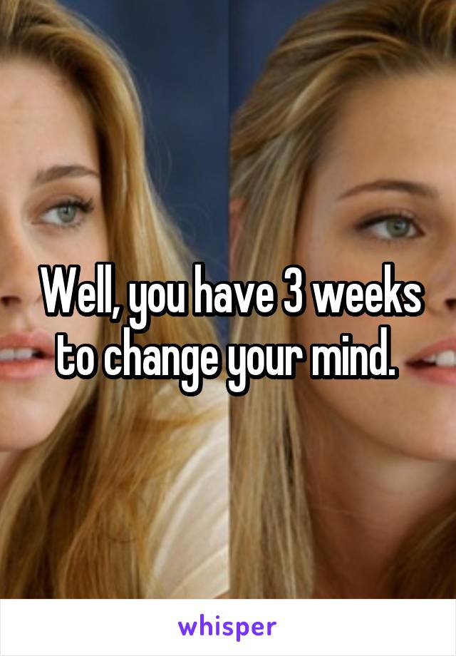 Well, you have 3 weeks to change your mind. 