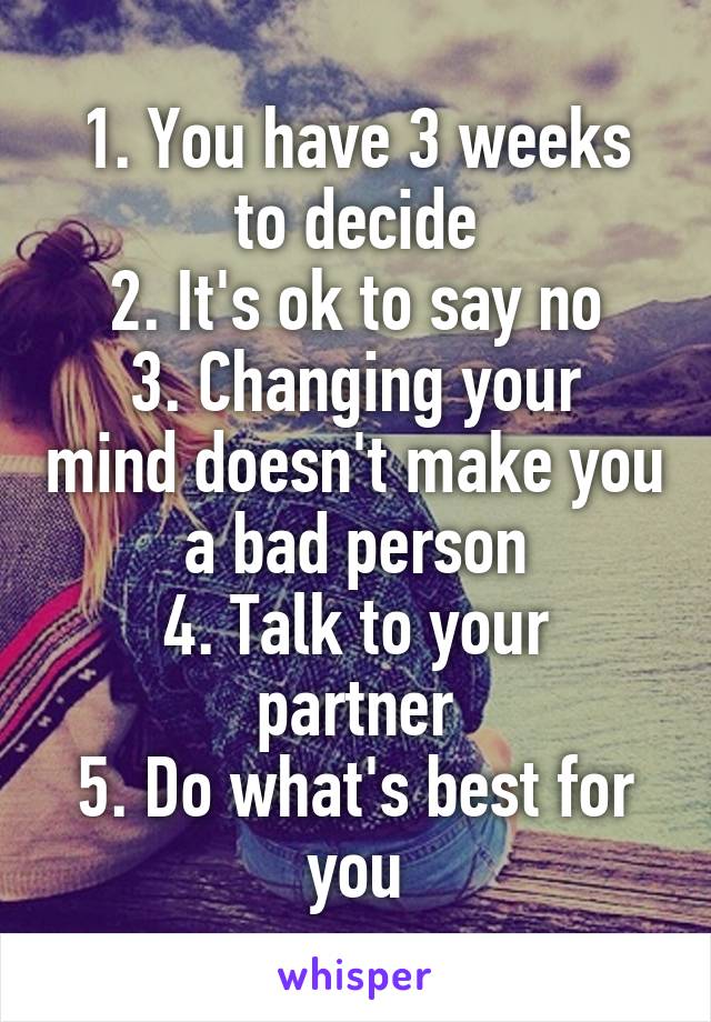 1. You have 3 weeks to decide
2. It's ok to say no
3. Changing your mind doesn't make you a bad person
4. Talk to your partner
5. Do what's best for you