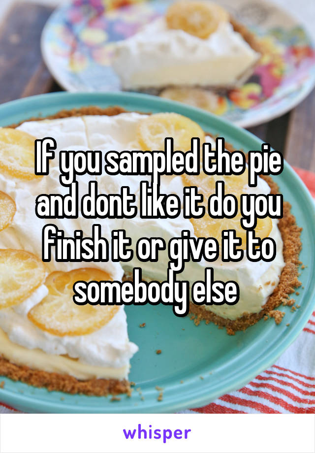 If you sampled the pie and dont like it do you finish it or give it to somebody else 