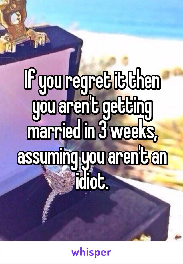 If you regret it then you aren't getting married in 3 weeks, assuming you aren't an idiot.