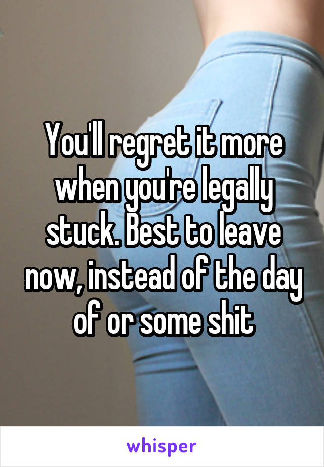 You'll regret it more when you're legally stuck. Best to leave now, instead of the day of or some shit