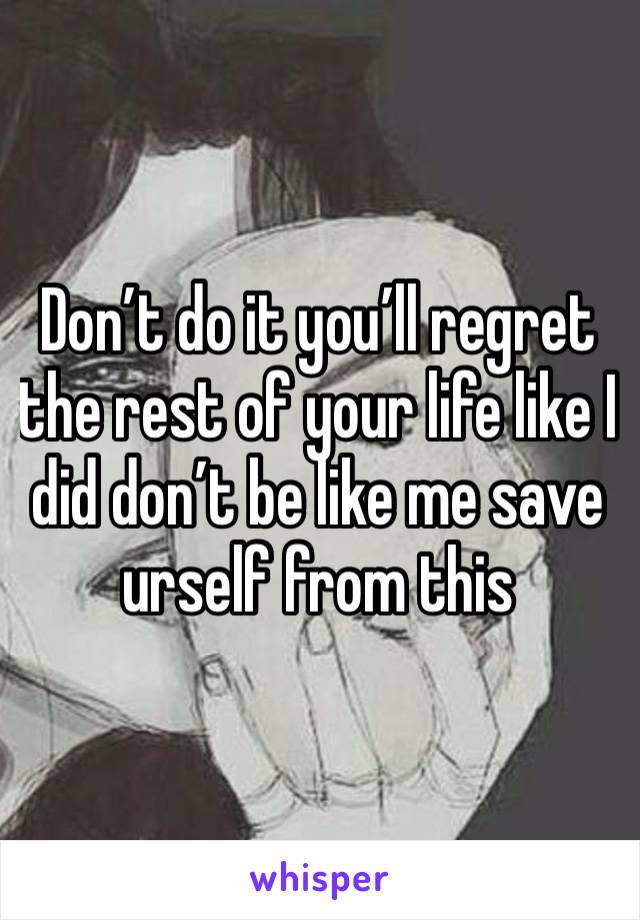 Don’t do it you’ll regret the rest of your life like I did don’t be like me save urself from this