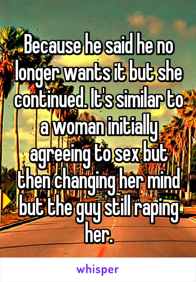 Because he said he no longer wants it but she continued. It's similar to a woman initially agreeing to sex but then changing her mind but the guy still raping her.