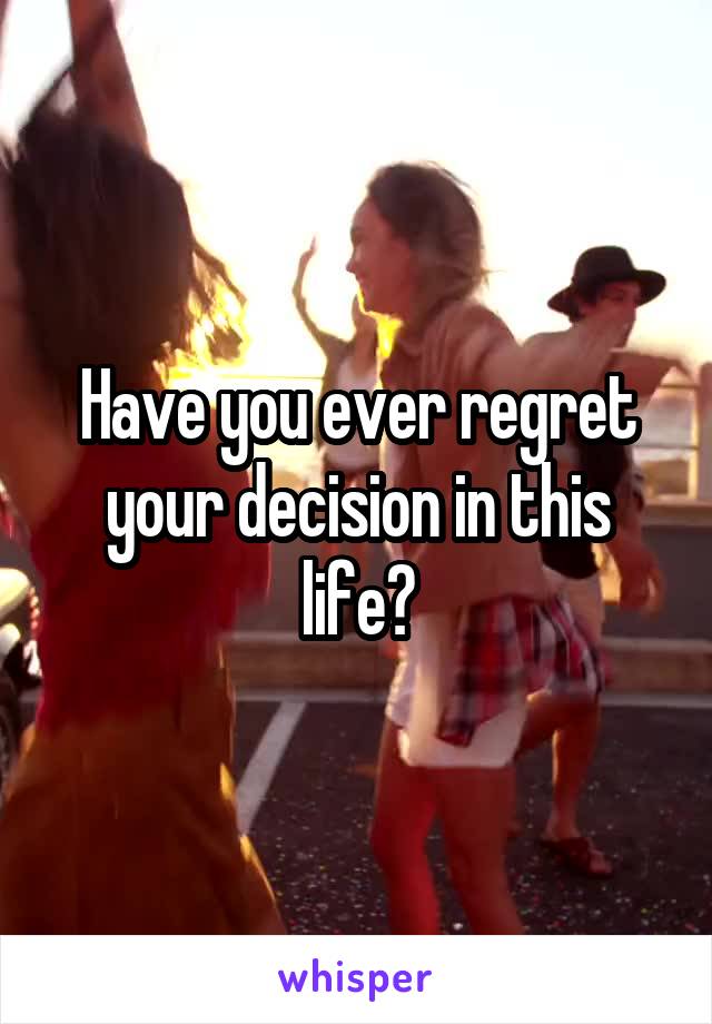 Have you ever regret your decision in this life?