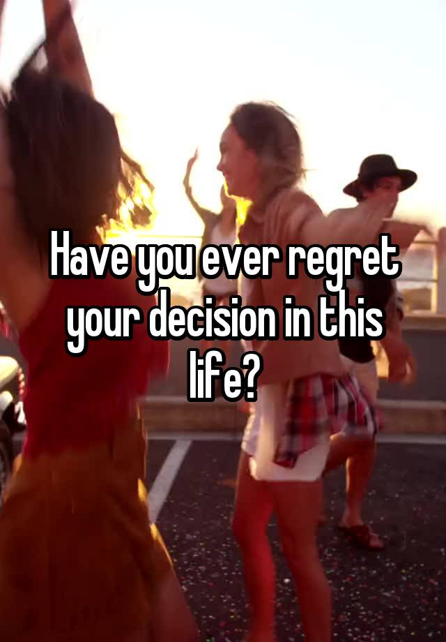 Have you ever regret your decision in this life?