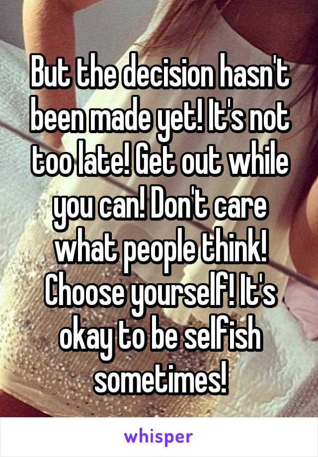 But the decision hasn't been made yet! It's not too late! Get out while you can! Don't care what people think! Choose yourself! It's okay to be selfish sometimes!