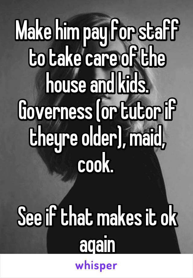 Make him pay for staff to take care of the house and kids. Governess (or tutor if theyre older), maid, cook. 

See if that makes it ok again