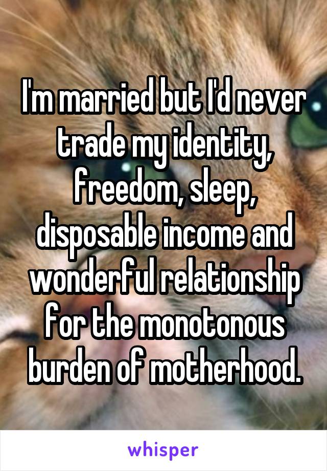 I'm married but I'd never trade my identity, freedom, sleep, disposable income and wonderful relationship for the monotonous burden of motherhood.