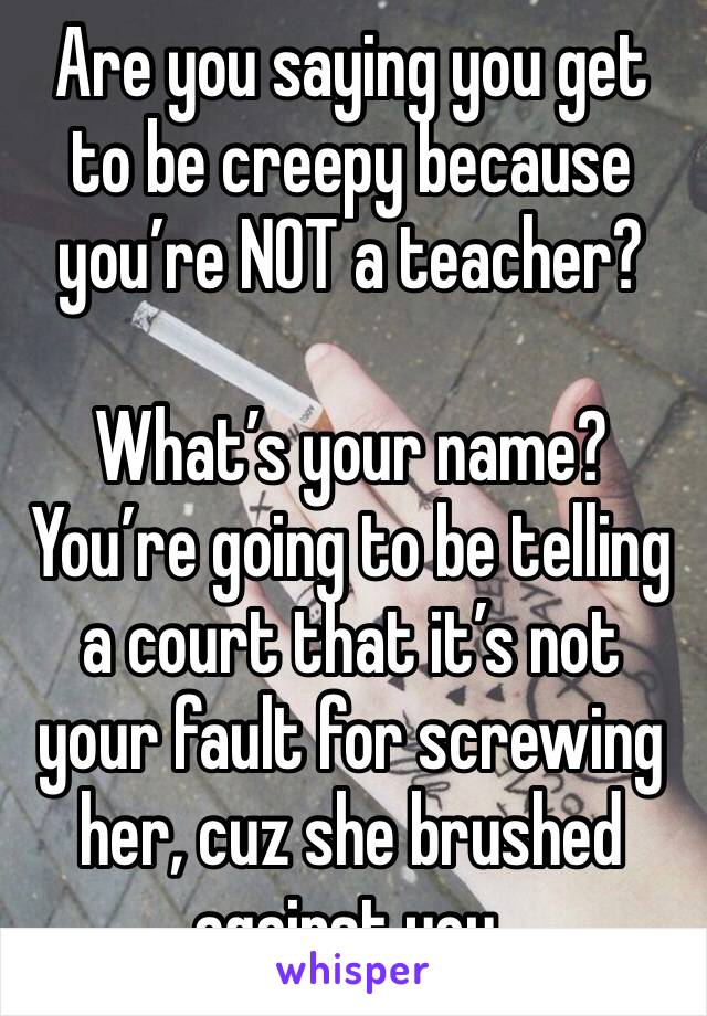 Are you saying you get to be creepy because you’re NOT a teacher?

What’s your name? You’re going to be telling a court that it’s not your fault for screwing her, cuz she brushed against you.