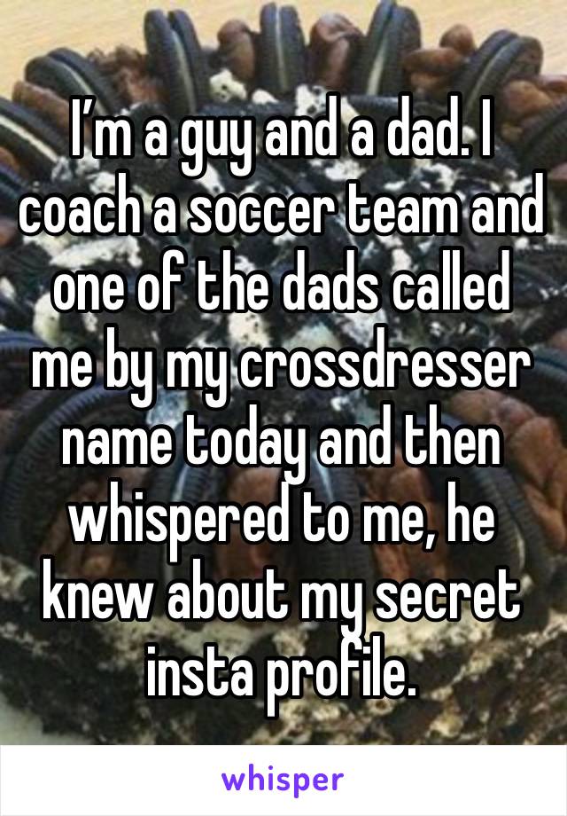 I’m a guy and a dad. I coach a soccer team and one of the dads called me by my crossdresser name today and then whispered to me, he knew about my secret insta profile.