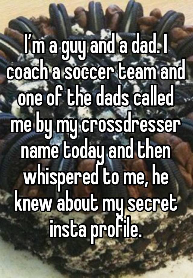 I’m a guy and a dad. I coach a soccer team and one of the dads called me by my crossdresser name today and then whispered to me, he knew about my secret insta profile.